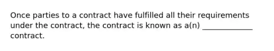 Once parties to a contract have fulfilled all their requirements under the contract, the contract is known as a(n) _____________ contract.