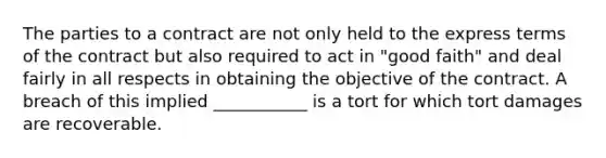 The parties to a contract are not only held to the express terms of the contract but also required to act in "good faith" and deal fairly in all respects in obtaining the objective of the contract. A breach of this implied ___________ is a tort for which tort damages are recoverable.