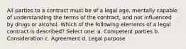 All parties to a contract must be of a legal age, mentally capable of understanding the terms of the contract, and not influenced by drugs or alcohol. Which of the following elements of a legal contract is described? Select one: a. Competent parties b. Consideration c. Agreement d. Legal purpose