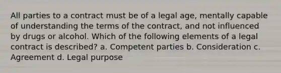 All parties to a contract must be of a legal age, mentally capable of understanding the terms of the contract, and not influenced by drugs or alcohol. Which of the following elements of a legal contract is described? a. Competent parties b. Consideration c. Agreement d. Legal purpose