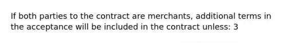 If both parties to the contract are merchants, additional terms in the acceptance will be included in the contract unless: 3