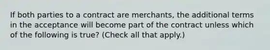 If both parties to a contract are merchants, the additional terms in the acceptance will become part of the contract unless which of the following is true? (Check all that apply.)