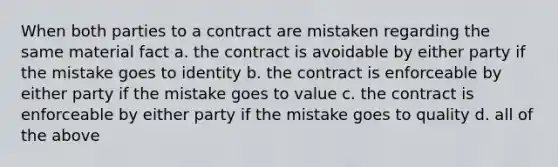 When both parties to a contract are mistaken regarding the same material fact a. the contract is avoidable by either party if the mistake goes to identity b. the contract is enforceable by either party if the mistake goes to value c. the contract is enforceable by either party if the mistake goes to quality d. all of the above