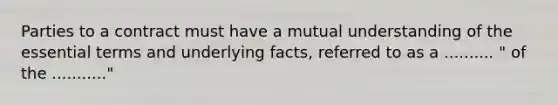 Parties to a contract must have a mutual understanding of the essential terms and underlying facts, referred to as a .......... " of the ..........."