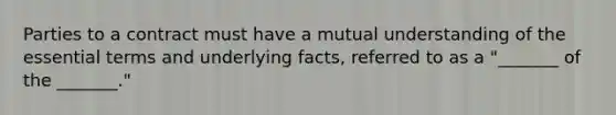 Parties to a contract must have a mutual understanding of the essential terms and underlying facts, referred to as a "_______ of the _______."