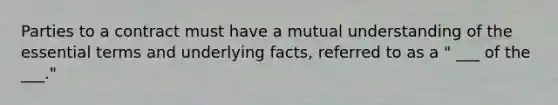 Parties to a contract must have a mutual understanding of the essential terms and underlying facts, referred to as a " ___ of the ___."