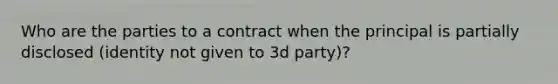 Who are the parties to a contract when the principal is partially disclosed (identity not given to 3d party)?