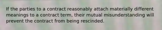 If the parties to a contract reasonably attach materially different meanings to a contract term, their mutual misunderstanding will prevent the contract from being rescinded.