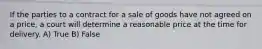 If the parties to a contract for a sale of goods have not agreed on a price, a court will determine a reasonable price at the time for delivery.​ A) True B) False