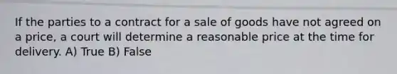 If the parties to a contract for a sale of goods have not agreed on a price, a court will determine a reasonable price at the time for delivery.​ A) True B) False