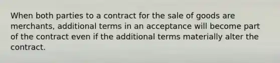 When both parties to a contract for the sale of goods are merchants, additional terms in an acceptance will become part of the contract even if the additional terms materially alter the contract.