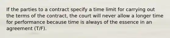 If the parties to a contract specify a time limit for carrying out the terms of the contract, the court will never allow a longer time for performance because time is always of the essence in an agreement (T/F).