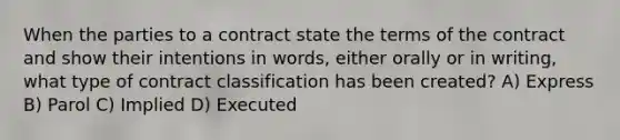 When the parties to a contract state the terms of the contract and show their intentions in words, either orally or in writing, what type of contract classification has been created? A) Express B) Parol C) Implied D) Executed