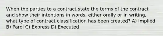 When the parties to a contract state the terms of the contract and show their intentions in words, either orally or in writing, what type of contract classification has been created? A) Implied B) Parol C) Express D) Executed