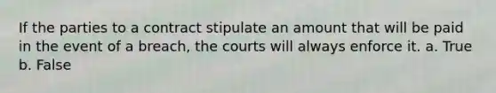 If the parties to a contract stipulate an amount that will be paid in the event of a breach, the courts will always enforce it. a. True b. False