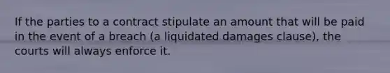 If the parties to a contract stipulate an amount that will be paid in the event of a breach (a liquidated damages clause), the courts will always enforce it.