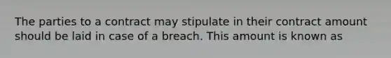 The parties to a contract may stipulate in their contract amount should be laid in case of a breach. This amount is known as