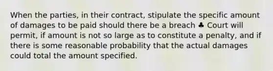 When the parties, in their contract, stipulate the specific amount of damages to be paid should there be a breach ♣ Court will permit, if amount is not so large as to constitute a penalty, and if there is some reasonable probability that the actual damages could total the amount specified.