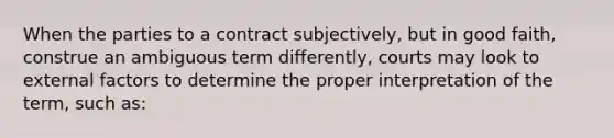 When the parties to a contract subjectively, but in good faith, construe an ambiguous term differently, courts may look to external factors to determine the proper interpretation of the term, such as: