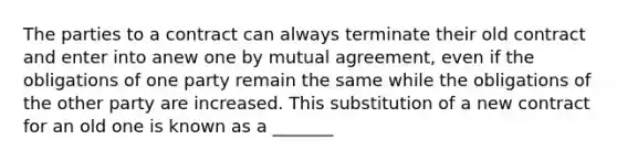 The parties to a contract can always terminate their old contract and enter into anew one by mutual agreement, even if the obligations of one party remain the same while the obligations of the other party are increased. This substitution of a new contract for an old one is known as a _______