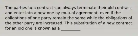 The parties to a contract can always terminate their old contract and enter into a new one by mutual agreement, even if the obligations of one party remain the same while the obligations of the other party are increased. This substitution of a new contract for an old one is known as a __________