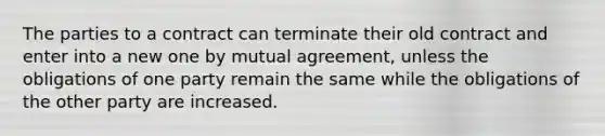 The parties to a contract can terminate their old contract and enter into a new one by mutual agreement, unless the obligations of one party remain the same while the obligations of the other party are increased.