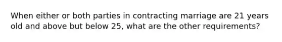 When either or both parties in contracting marriage are 21 years old and above but below 25, what are the other requirements?