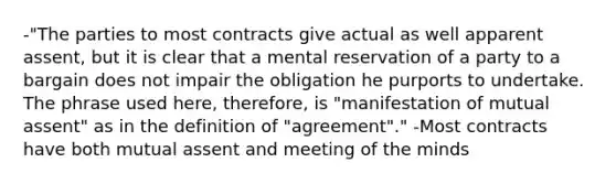 -"The parties to most contracts give actual as well apparent assent, but it is clear that a mental reservation of a party to a bargain does not impair the obligation he purports to undertake. The phrase used here, therefore, is "manifestation of mutual assent" as in the definition of "agreement"." -Most contracts have both mutual assent and meeting of the minds