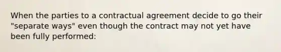 When the parties to a contractual agreement decide to go their "separate ways" even though the contract may not yet have been fully performed: