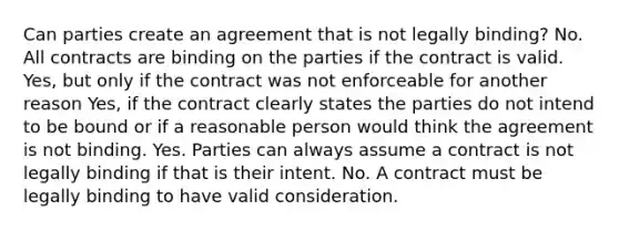 Can parties create an agreement that is not legally binding? No. All contracts are binding on the parties if the contract is valid. Yes, but only if the contract was not enforceable for another reason Yes, if the contract clearly states the parties do not intend to be bound or if a reasonable person would think the agreement is not binding. Yes. Parties can always assume a contract is not legally binding if that is their intent. No. A contract must be legally binding to have valid consideration.