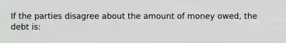 If the parties disagree about the amount of money owed, the debt is: