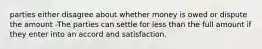 parties either disagree about whether money is owed or dispute the amount -The parties can settle for less than the full amount if they enter into an accord and satisfaction.