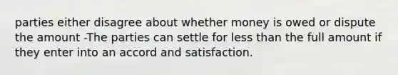 parties either disagree about whether money is owed or dispute the amount -The parties can settle for less than the full amount if they enter into an accord and satisfaction.