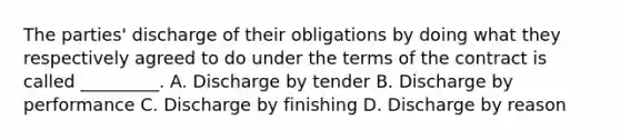 The parties' discharge of their obligations by doing what they respectively agreed to do under the terms of the contract is called _________. A. Discharge by tender B. Discharge by performance C. Discharge by finishing D. Discharge by reason