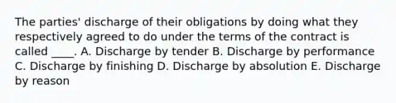 The parties' discharge of their obligations by doing what they respectively agreed to do under the terms of the contract is called ____. A. Discharge by tender B. Discharge by performance C. Discharge by finishing D. Discharge by absolution E. Discharge by reason