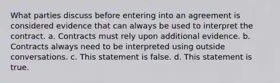 What parties discuss before entering into an agreement is considered evidence that can always be used to interpret the contract. a. Contracts must rely upon additional evidence. b. Contracts always need to be interpreted using outside conversations. c. This statement is false. d. This statement is true.