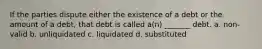 If the parties dispute either the existence of a debt or the amount of a debt, that debt is called a(n) _______ debt. a. non-valid b. unliquidated c. liquidated d. substituted