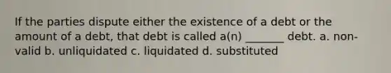 If the parties dispute either the existence of a debt or the amount of a debt, that debt is called a(n) _______ debt. a. non-valid b. unliquidated c. liquidated d. substituted