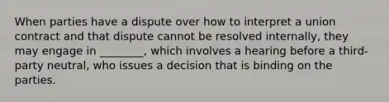 When parties have a dispute over how to interpret a union contract and that dispute cannot be resolved internally, they may engage in ________, which involves a hearing before a third-party neutral, who issues a decision that is binding on the parties.