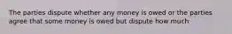 The parties dispute whether any money is owed or the parties agree that some money is owed but dispute how much