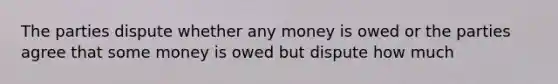 The parties dispute whether any money is owed or the parties agree that some money is owed but dispute how much