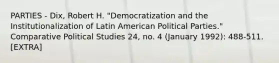 PARTIES - Dix, Robert H. "Democratization and the Institutionalization of Latin American Political Parties." Comparative Political Studies 24, no. 4 (January 1992): 488-511. [EXTRA]