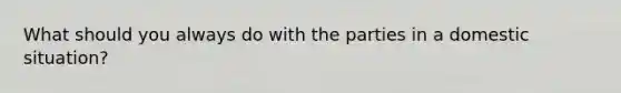 What should you always do with the parties in a domestic situation?