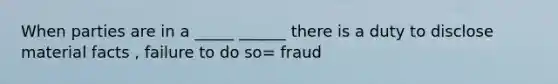 When parties are in a _____ ______ there is a duty to disclose material facts , failure to do so= fraud