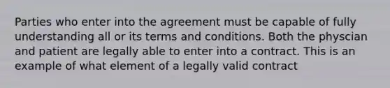 Parties who enter into the agreement must be capable of fully understanding all or its terms and conditions. Both the physcian and patient are legally able to enter into a contract. This is an example of what element of a legally valid contract