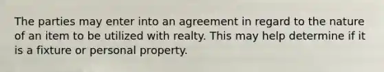 The parties may enter into an agreement in regard to the nature of an item to be utilized with realty. This may help determine if it is a fixture or personal property.