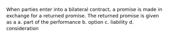 When parties enter into a bilateral contract, a promise is made in exchange for a returned promise. The returned promise is given as a a. part of the performance b. option c. liability d. consideration