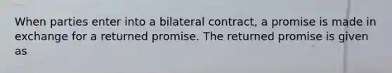 When parties enter into a bilateral contract, a promise is made in exchange for a returned promise. The returned promise is given as