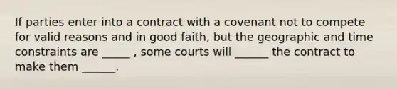 If parties enter into a contract with a covenant not to compete for valid reasons and in good faith, but the geographic and time constraints are _____ , some courts will ______ the contract to make them ______.