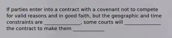 If parties enter into a contract with a covenant not to compete for valid reasons and in good faith, but the geographic and time constraints are _______________, some courts will _______________ the contract to make them _____________